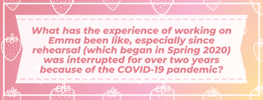 What has the experience of working on Emma been like, especially since rehearsal (which began in Spring 2020) was interrupted for over two years because of the COVID-19 pandemic?