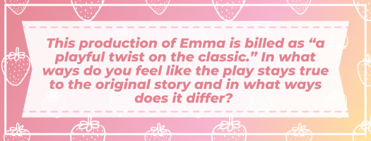 This production of Emma is billed as “a playful twist on the classic.” In what ways do you feel like the play stays true to the original story and in what ways does it differ?