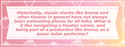 Historically, classic stories like Emma and often theater in general have not always been welcoming places for all folks. What is it like navigating a theater career, and being part of a production like Emma, as a queer Asian performer?